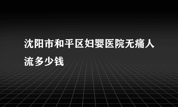 沈阳市和平区妇婴医院无痛人流多少钱