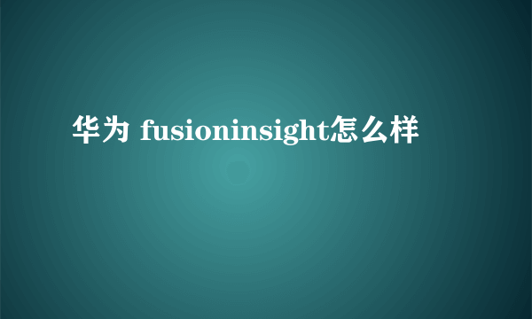 华为 fusioninsight怎么样