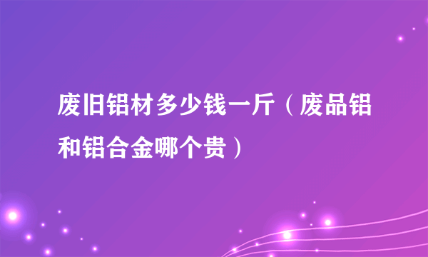 废旧铝材多少钱一斤（废品铝和铝合金哪个贵）