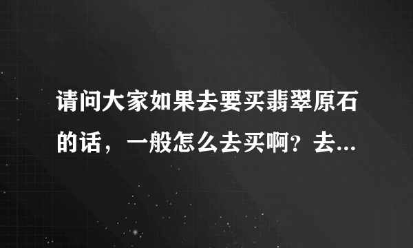 请问大家如果去要买翡翠原石的话，一般怎么去买啊？去哪里和用什么方法去买啊？谢谢