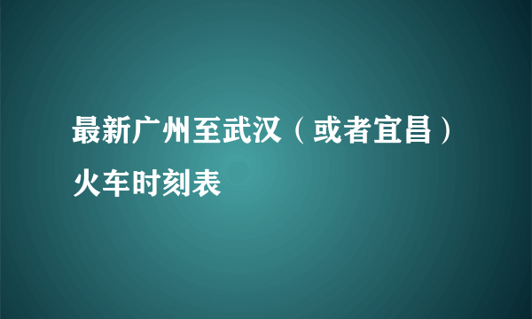 最新广州至武汉（或者宜昌）火车时刻表