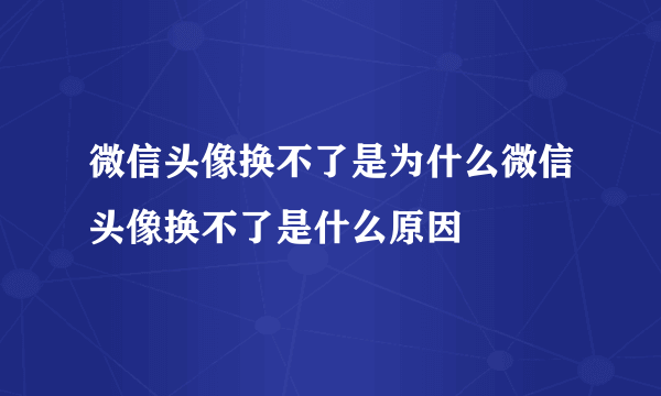 微信头像换不了是为什么微信头像换不了是什么原因