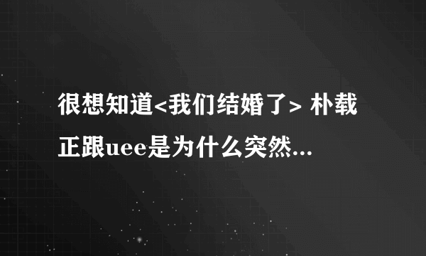 很想知道<我们结婚了> 朴载正跟uee是为什么突然下车了呢?