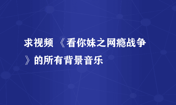 求视频 《看你妹之网瘾战争》的所有背景音乐