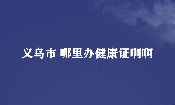 义乌市 哪里办健康证啊啊