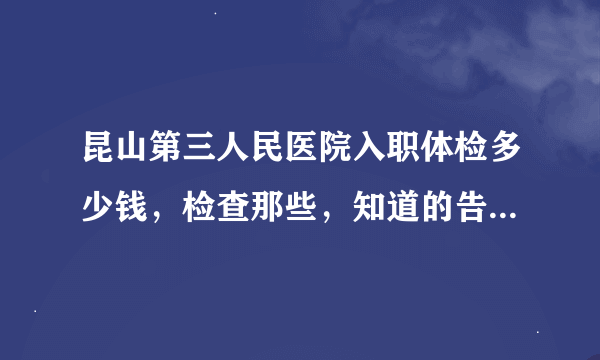 昆山第三人民医院入职体检多少钱，检查那些，知道的告诉我一下价格