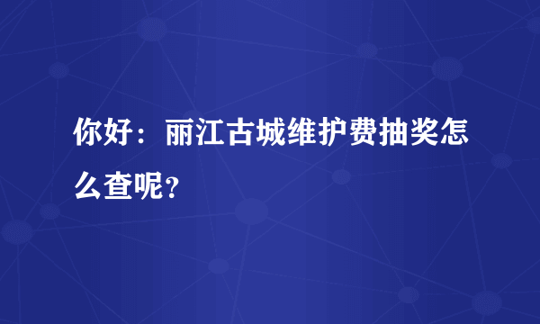 你好：丽江古城维护费抽奖怎么查呢？