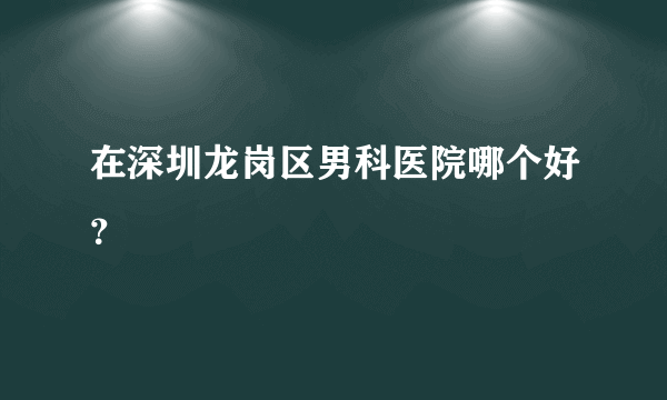 在深圳龙岗区男科医院哪个好？