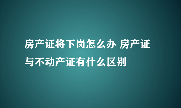 房产证将下岗怎么办 房产证与不动产证有什么区别