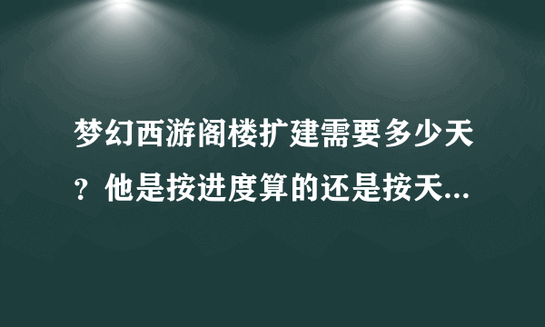 梦幻西游阁楼扩建需要多少天？他是按进度算的还是按天算的呢？如果按进度算进度多少算扩建完成？