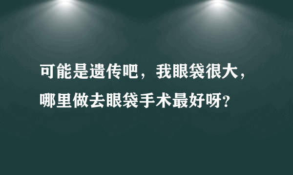 可能是遗传吧，我眼袋很大，哪里做去眼袋手术最好呀？