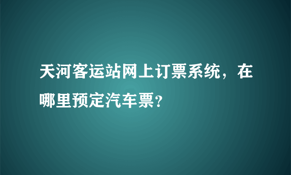 天河客运站网上订票系统，在哪里预定汽车票？