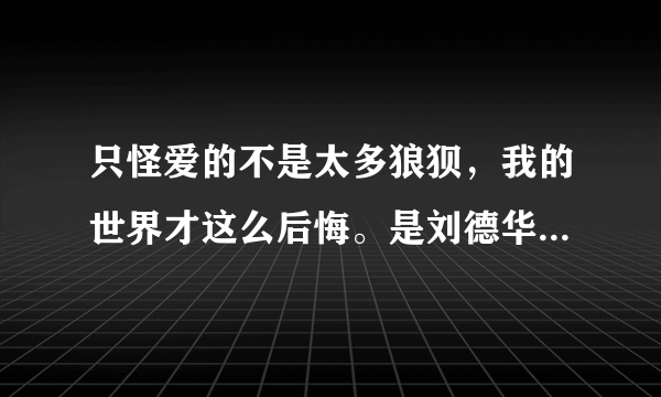 只怪爱的不是太多狼狈，我的世界才这么后悔。是刘德华的哪首歌