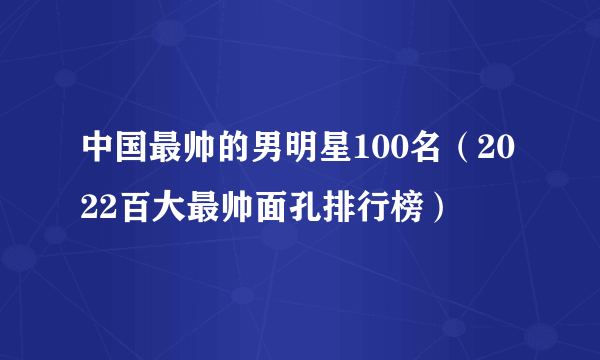 中国最帅的男明星100名（2022百大最帅面孔排行榜）