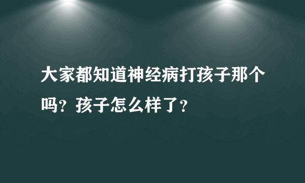 大家都知道神经病打孩子那个吗？孩子怎么样了？