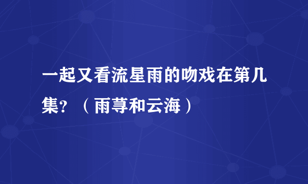 一起又看流星雨的吻戏在第几集？（雨荨和云海）