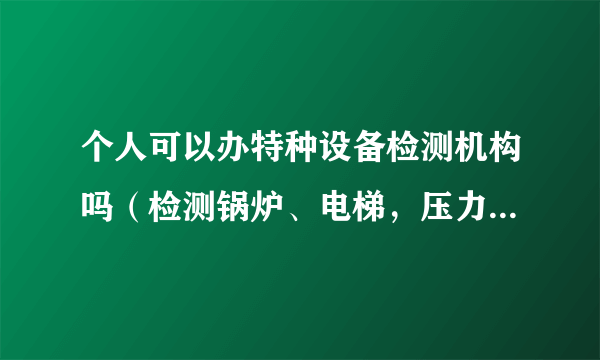 个人可以办特种设备检测机构吗（检测锅炉、电梯，压力容器等）需要什么手续