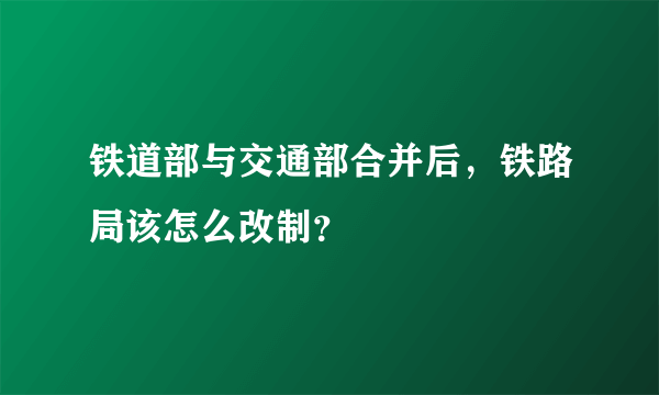 铁道部与交通部合并后，铁路局该怎么改制？