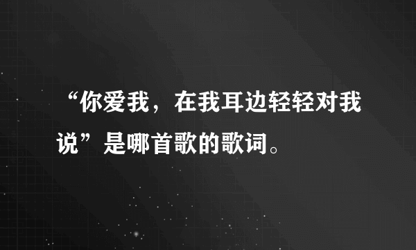 “你爱我，在我耳边轻轻对我说”是哪首歌的歌词。