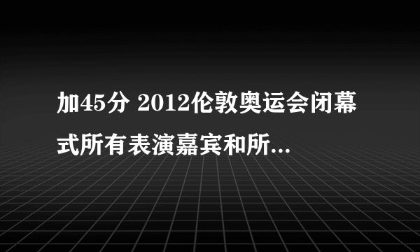 加45分 2012伦敦奥运会闭幕式所有表演嘉宾和所有曲目(一定要回答完整和我回答正确加45 回答正确一部分加20