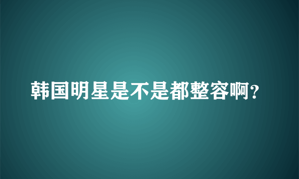 韩国明星是不是都整容啊？