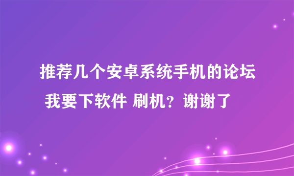 推荐几个安卓系统手机的论坛 我要下软件 刷机？谢谢了