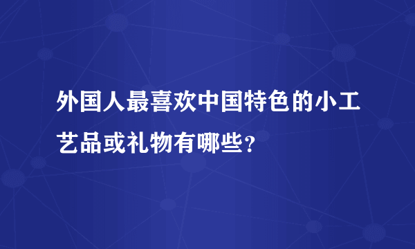 外国人最喜欢中国特色的小工艺品或礼物有哪些？