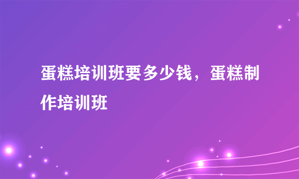 蛋糕培训班要多少钱，蛋糕制作培训班