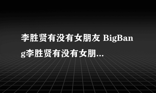 李胜贤有没有女朋友 BigBang李胜贤有没有女朋友？？？现在！