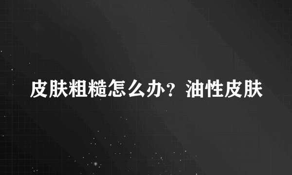 皮肤粗糙怎么办？油性皮肤