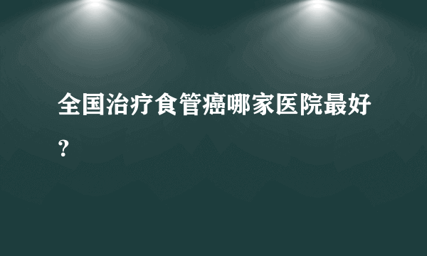 全国治疗食管癌哪家医院最好？