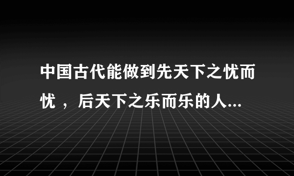 中国古代能做到先天下之忧而忧 ，后天下之乐而乐的人有哪些？ 急急急！！！谢谢了