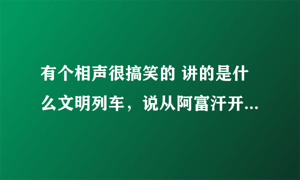 有个相声很搞笑的 讲的是什么文明列车，说从阿富汗开往美利坚合众国的3838438次列车~~ 那个相声的名字是什