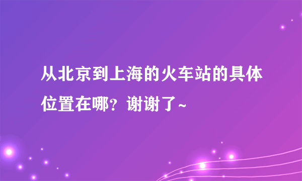 从北京到上海的火车站的具体位置在哪？谢谢了~