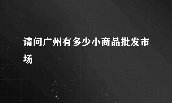 请问广州有多少小商品批发市场