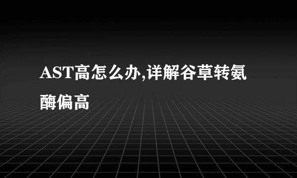 AST高怎么办,详解谷草转氨酶偏高