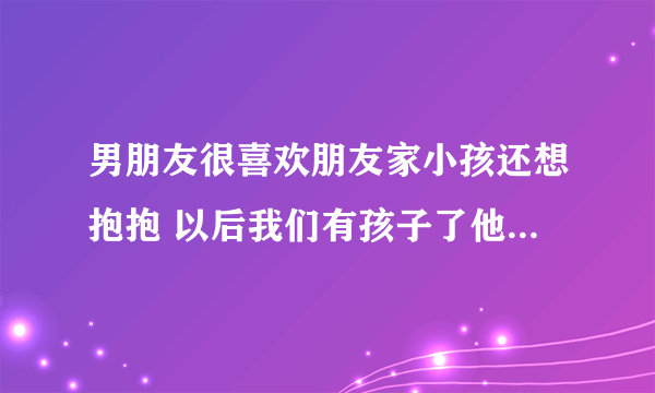 男朋友很喜欢朋友家小孩还想抱抱 以后我们有孩子了他也会很喜欢吗？