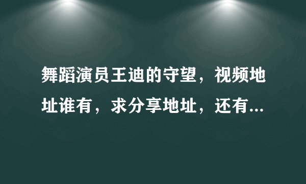 舞蹈演员王迪的守望，视频地址谁有，求分享地址，还有粉墨春秋的舞剧为什么没有完整版啊，求教~