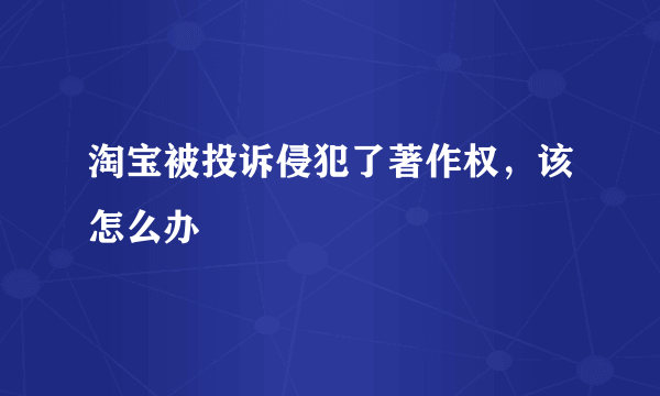 淘宝被投诉侵犯了著作权，该怎么办