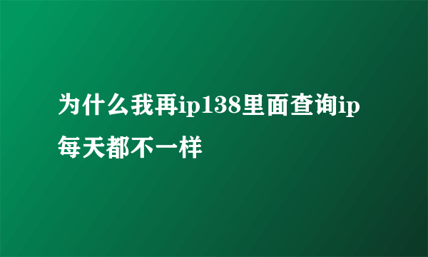 为什么我再ip138里面查询ip每天都不一样