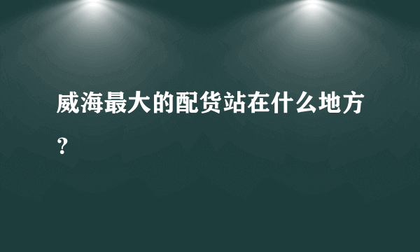 威海最大的配货站在什么地方？