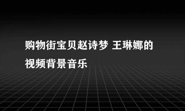 购物街宝贝赵诗梦 王琳娜的视频背景音乐