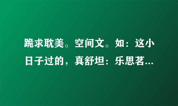 跪求耽美。空间文。如：这小日子过的，真舒坦：乐思茗的悠闲生活：带着空间去修行:带着空间上大学，要甜文