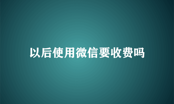 以后使用微信要收费吗