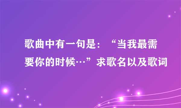 歌曲中有一句是：“当我最需要你的时候…”求歌名以及歌词