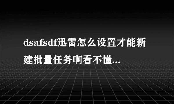 dsafsdf迅雷怎么设置才能新建批量任务啊看不懂啊如果哪位大哥知道的话，说的详细一点好吗？？