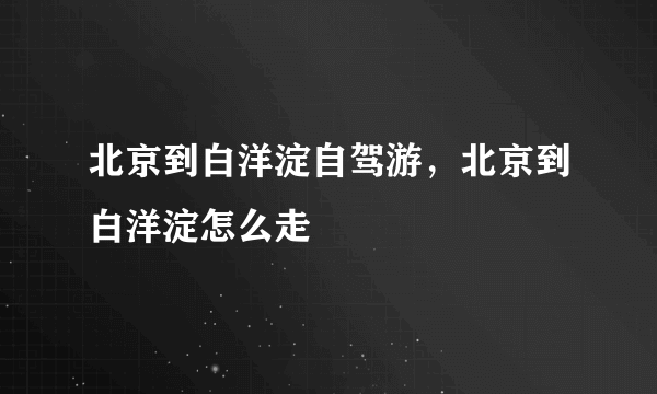 北京到白洋淀自驾游，北京到白洋淀怎么走