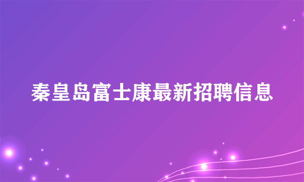 秦皇岛富士康最新招聘信息