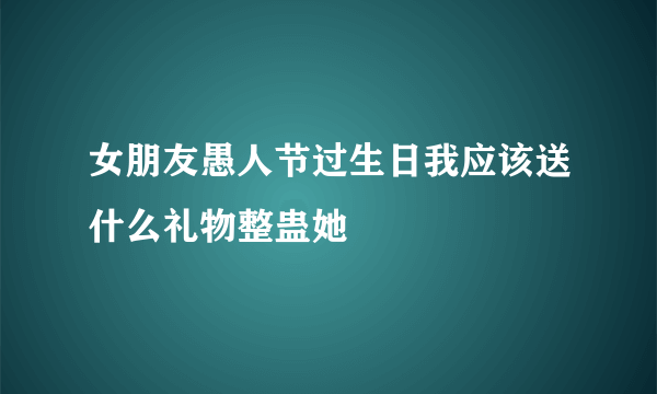 女朋友愚人节过生日我应该送什么礼物整蛊她