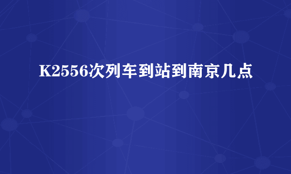 K2556次列车到站到南京几点